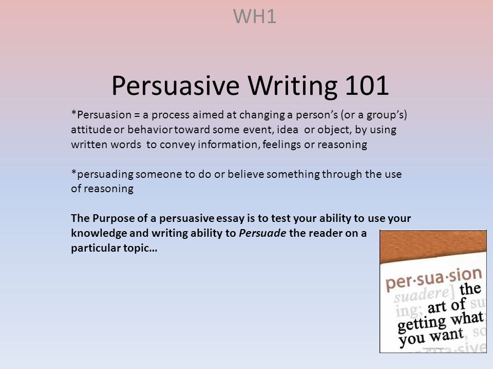 Persuasive Writing 101 WH1 *Persuasion = a process aimed at changing a person’s (or a group’s) attitude or behavior toward some event, idea or object, by using written words to convey information, feelings or reasoning *persuading someone to do or believe something through the use of reasoning The Purpose of a persuasive essay is to test your ability to use your knowledge and writing ability to Persuade the reader on a particular topic…