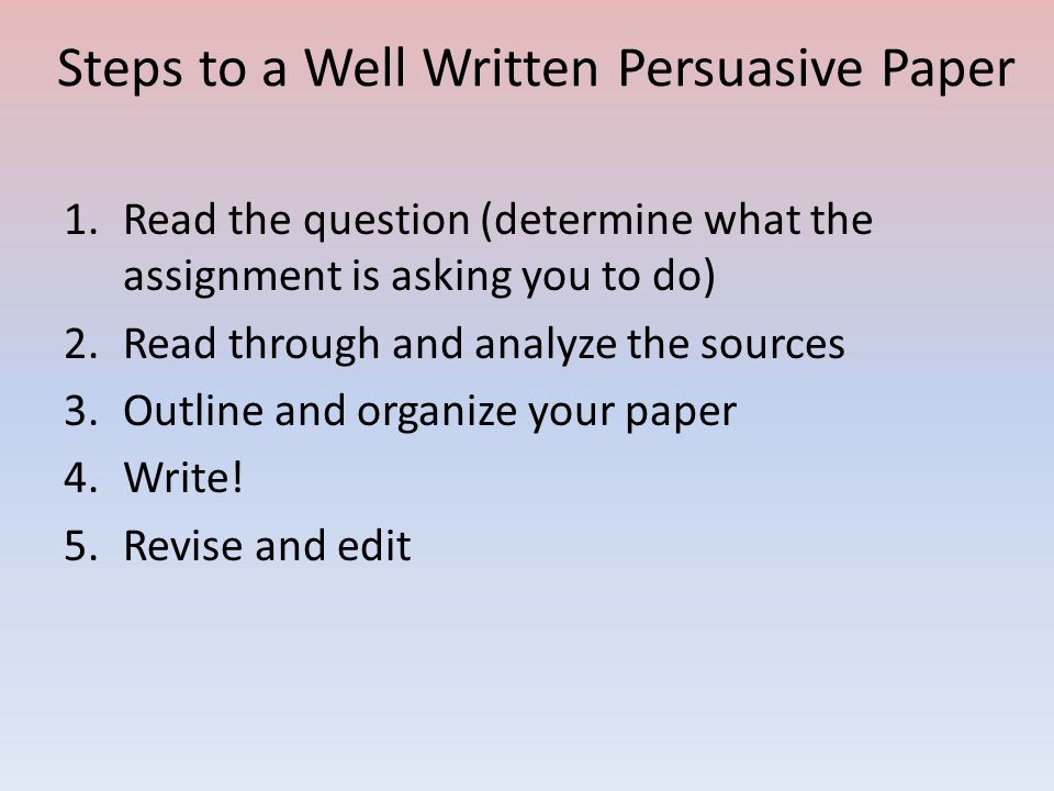 Steps to a Well Written Persuasive Paper 1.Read the question (determine what the assignment is asking you to do) 2.Read through and analyze the sources 3.Outline and organize your paper 4.Write.