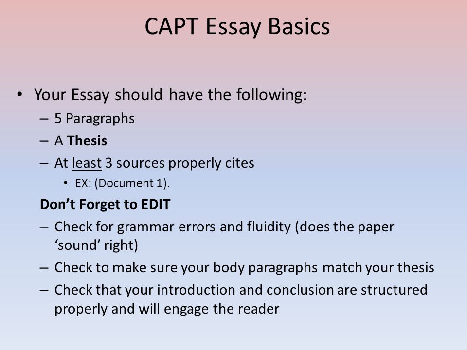 CAPT Essay Basics Your Essay should have the following: – 5 Paragraphs – A Thesis – At least 3 sources properly cites EX: (Document 1).
