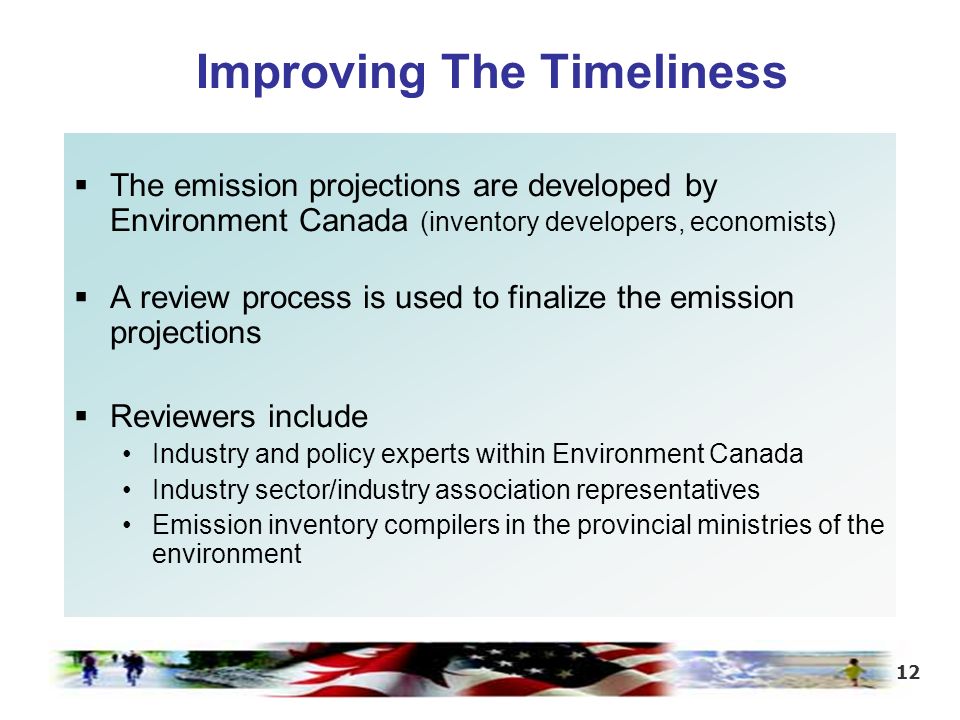 12 Improving The Timeliness  The emission projections are developed by Environment Canada (inventory developers, economists)  A review process is used to finalize the emission projections  Reviewers include Industry and policy experts within Environment Canada Industry sector/industry association representatives Emission inventory compilers in the provincial ministries of the environment