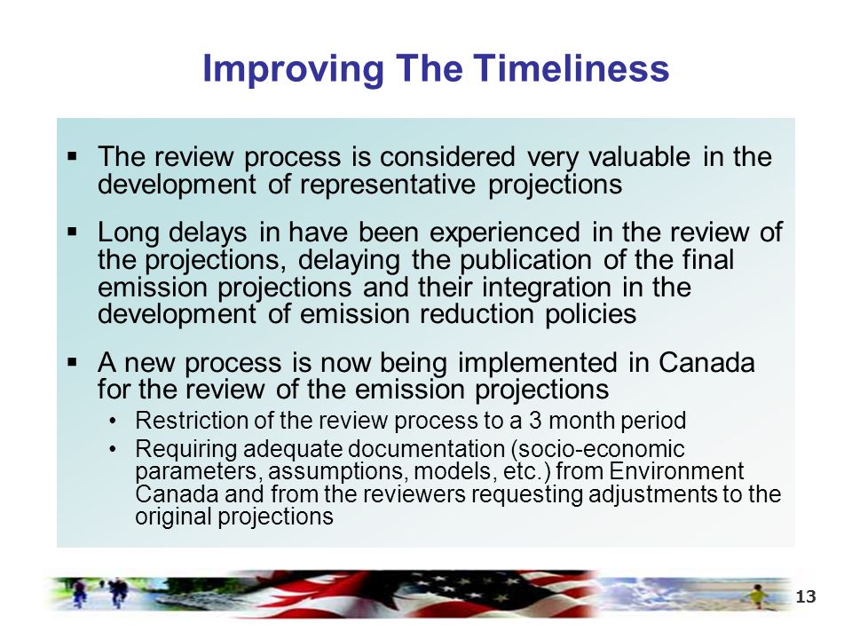 13  The review process is considered very valuable in the development of representative projections  Long delays in have been experienced in the review of the projections, delaying the publication of the final emission projections and their integration in the development of emission reduction policies  A new process is now being implemented in Canada for the review of the emission projections Restriction of the review process to a 3 month period Requiring adequate documentation (socio-economic parameters, assumptions, models, etc.) from Environment Canada and from the reviewers requesting adjustments to the original projections Improving The Timeliness