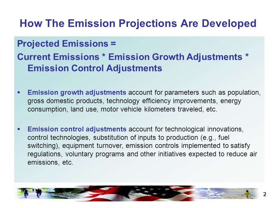 2 How The Emission Projections Are Developed Projected Emissions = Current Emissions * Emission Growth Adjustments * Emission Control Adjustments  Emission growth adjustments account for parameters such as population, gross domestic products, technology efficiency improvements, energy consumption, land use, motor vehicle kilometers traveled, etc.