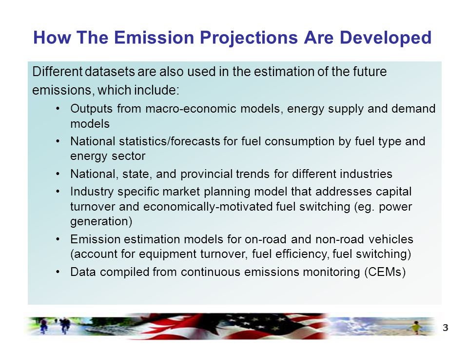 3 How The Emission Projections Are Developed Different datasets are also used in the estimation of the future emissions, which include: Outputs from macro-economic models, energy supply and demand models National statistics/forecasts for fuel consumption by fuel type and energy sector National, state, and provincial trends for different industries Industry specific market planning model that addresses capital turnover and economically-motivated fuel switching (eg.