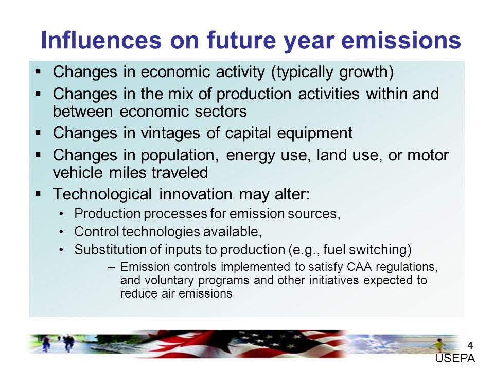 4  Changes in economic activity (typically growth)  Changes in the mix of production activities within and between economic sectors  Changes in vintages of capital equipment  Changes in population, energy use, land use, or motor vehicle miles traveled  Technological innovation may alter: Production processes for emission sources, Control technologies available, Substitution of inputs to production (e.g., fuel switching) –Emission controls implemented to satisfy CAA regulations, and voluntary programs and other initiatives expected to reduce air emissions Influences on future year emissions USEPA