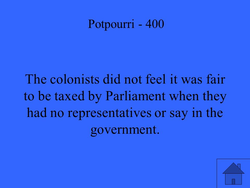 The colonists did not feel it was fair to be taxed by Parliament when they had no representatives or say in the government.