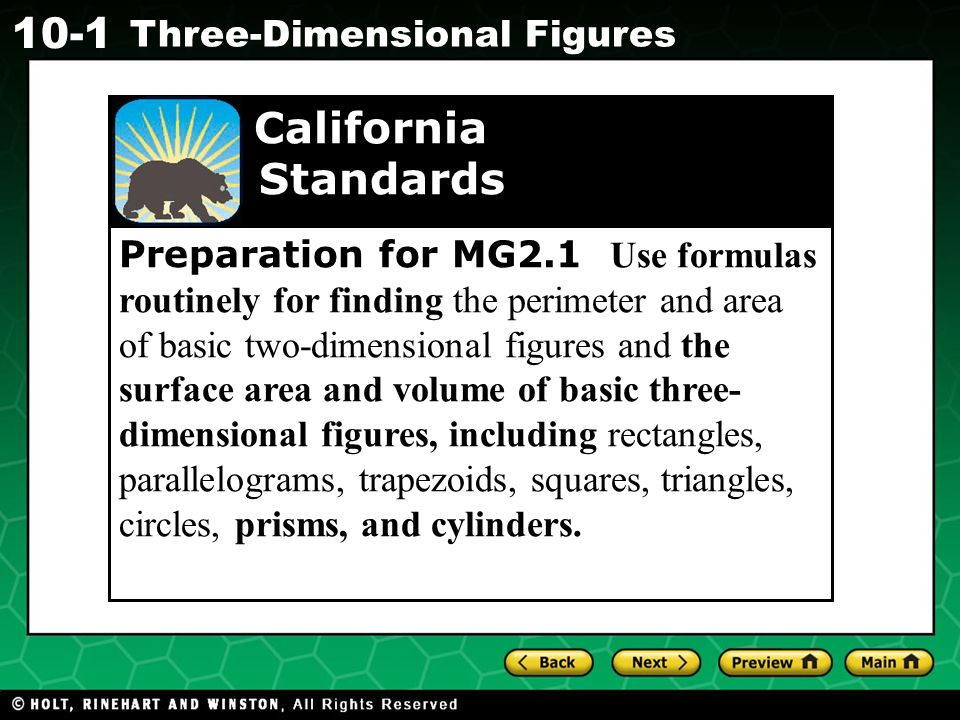 Holt CA Course Three-Dimensional Figures Preparation for MG2.1 Use formulas routinely for finding the perimeter and area of basic two-dimensional figures and the surface area and volume of basic three- dimensional figures, including rectangles, parallelograms, trapezoids, squares, triangles, circles, prisms, and cylinders.