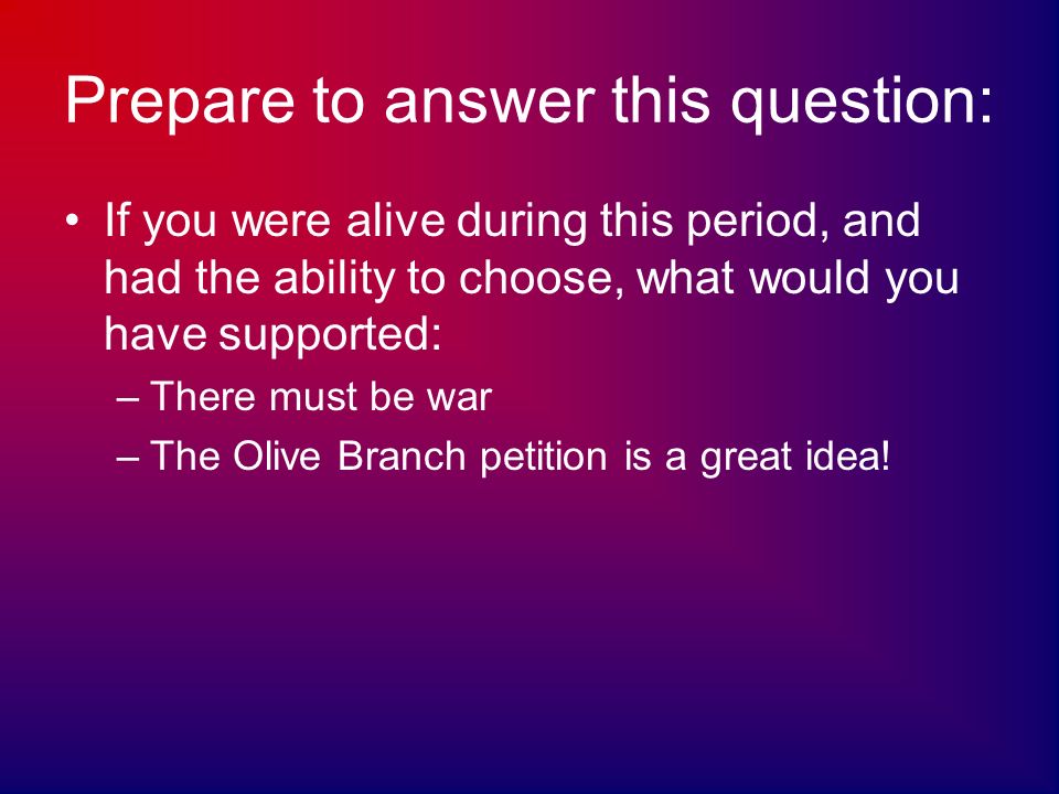 Prepare to answer this question: If you were alive during this period, and had the ability to choose, what would you have supported: –There must be war –The Olive Branch petition is a great idea!