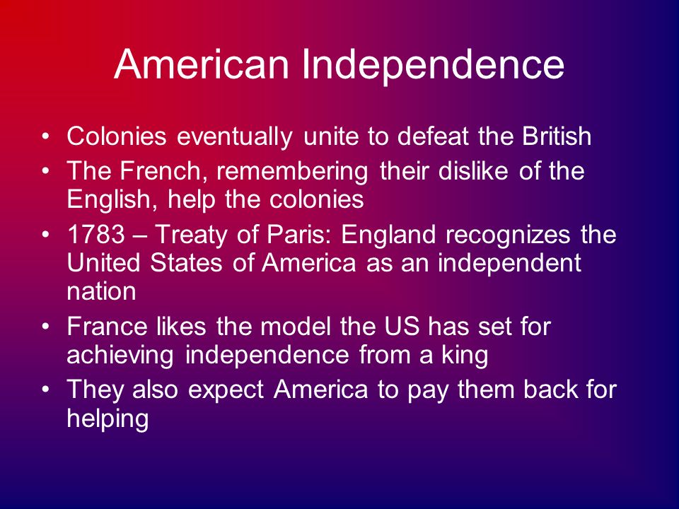 American Independence Colonies eventually unite to defeat the British The French, remembering their dislike of the English, help the colonies 1783 – Treaty of Paris: England recognizes the United States of America as an independent nation France likes the model the US has set for achieving independence from a king They also expect America to pay them back for helping