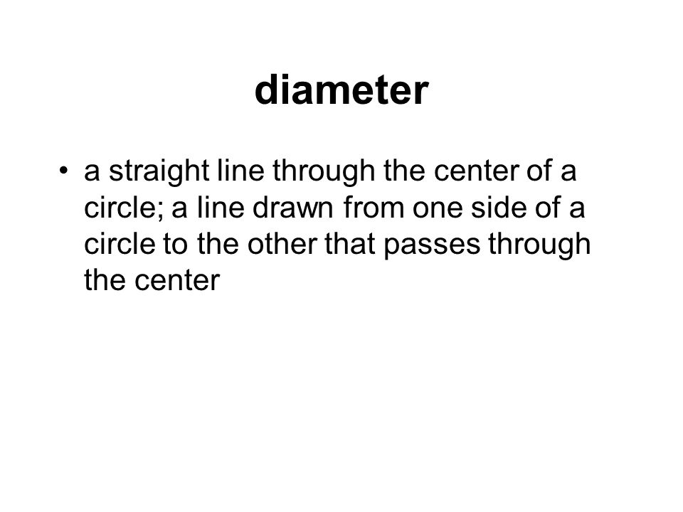 diameter a straight line through the center of a circle; a line drawn from one side of a circle to the other that passes through the center