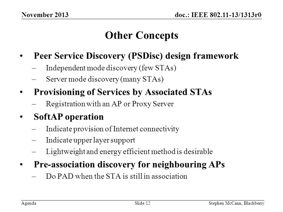 doc.: IEEE /1313r0 Agenda November 2013 Stephen McCann, BlackberrySlide 12 Other Concepts Peer Service Discovery (PSDisc) design framework –Independent mode discovery (few STAs) –Server mode discovery (many STAs) Provisioning of Services by Associated STAs –Registration with an AP or Proxy Server SoftAP operation –Indicate provision of Internet connectivity –Indicate upper layer support –Lightweight and energy efficient method is desirable Pre-association discovery for neighbouring APs –Do PAD when the STA is still in association