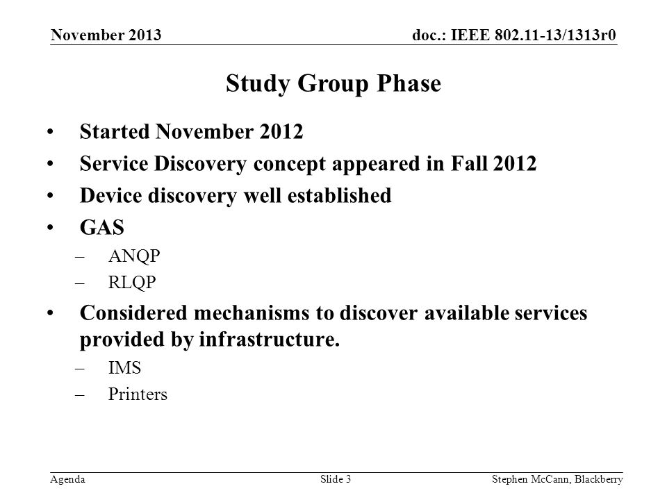 doc.: IEEE /1313r0 Agenda November 2013 Stephen McCann, BlackberrySlide 3 Study Group Phase Started November 2012 Service Discovery concept appeared in Fall 2012 Device discovery well established GAS –ANQP –RLQP Considered mechanisms to discover available services provided by infrastructure.