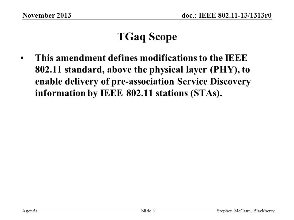 doc.: IEEE /1313r0 Agenda November 2013 Stephen McCann, BlackberrySlide 5 TGaq Scope This amendment defines modifications to the IEEE standard, above the physical layer (PHY), to enable delivery of pre-association Service Discovery information by IEEE stations (STAs).