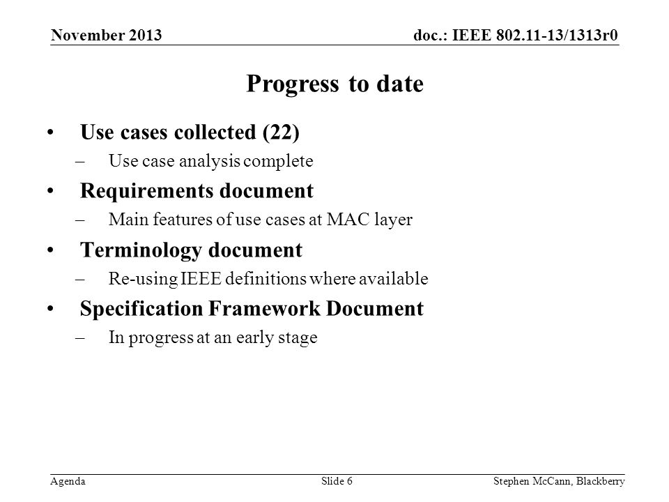 doc.: IEEE /1313r0 Agenda November 2013 Stephen McCann, BlackberrySlide 6 Progress to date Use cases collected (22) –Use case analysis complete Requirements document –Main features of use cases at MAC layer Terminology document –Re-using IEEE definitions where available Specification Framework Document –In progress at an early stage