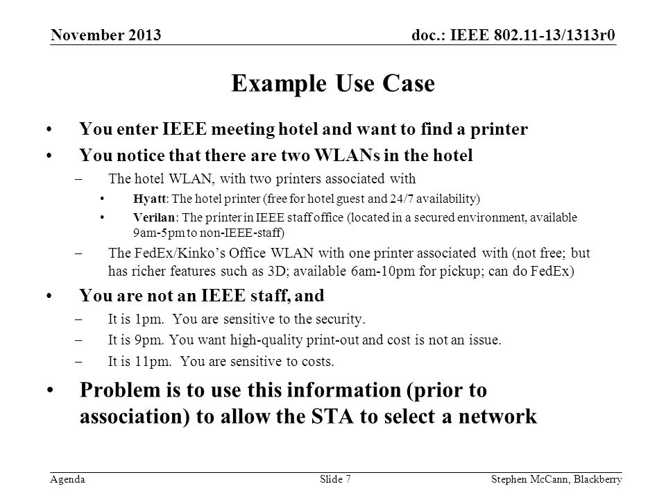 doc.: IEEE /1313r0 Agenda November 2013 Stephen McCann, BlackberrySlide 7 Example Use Case You enter IEEE meeting hotel and want to find a printer You notice that there are two WLANs in the hotel –The hotel WLAN, with two printers associated with Hyatt: The hotel printer (free for hotel guest and 24/7 availability) Verilan: The printer in IEEE staff office (located in a secured environment, available 9am-5pm to non-IEEE-staff) –The FedEx/Kinko’s Office WLAN with one printer associated with (not free; but has richer features such as 3D; available 6am-10pm for pickup; can do FedEx) You are not an IEEE staff, and –It is 1pm.