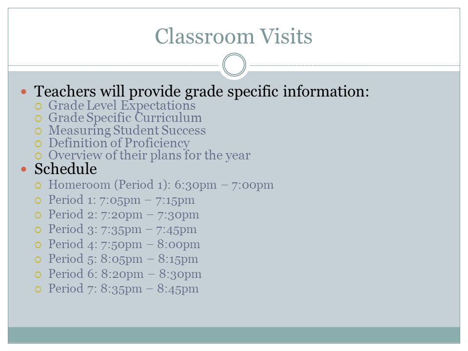 Classroom Visits Teachers will provide grade specific information:  Grade Level Expectations  Grade Specific Curriculum  Measuring Student Success  Definition of Proficiency  Overview of their plans for the year Schedule  Homeroom (Period 1): 6:30pm – 7:00pm  Period 1: 7:05pm – 7:15pm  Period 2: 7:20pm – 7:30pm  Period 3: 7:35pm – 7:45pm  Period 4: 7:50pm – 8:00pm  Period 5: 8:05pm – 8:15pm  Period 6: 8:20pm – 8:30pm  Period 7: 8:35pm – 8:45pm