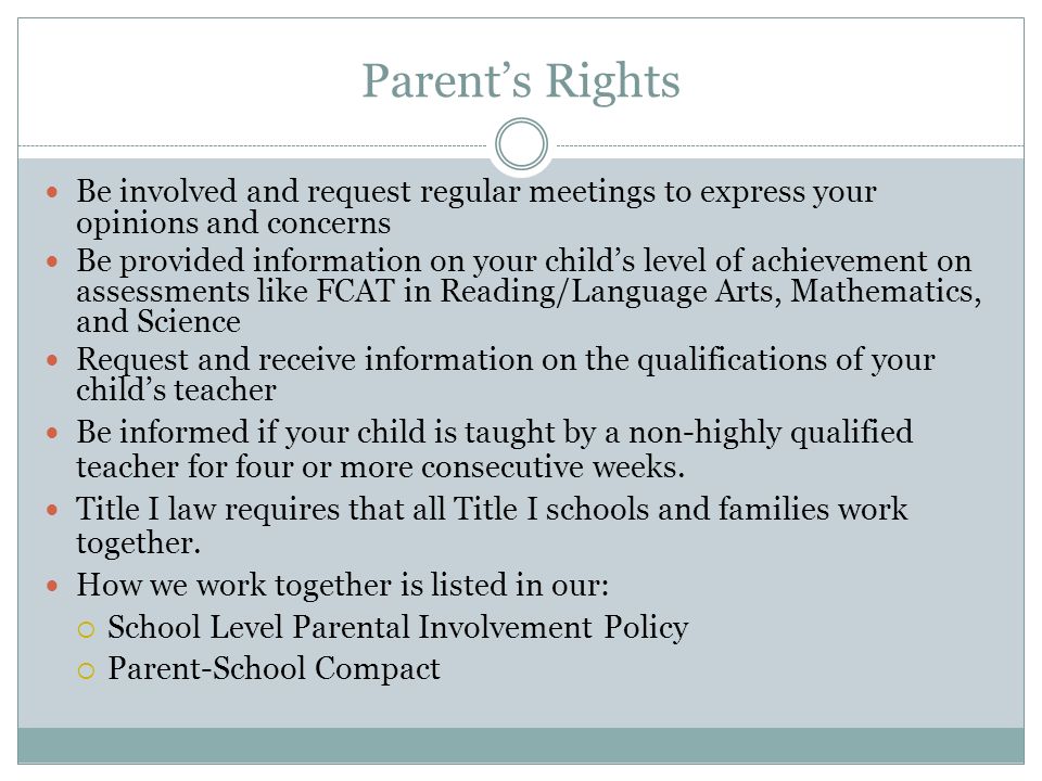 Parent’s Rights Be involved and request regular meetings to express your opinions and concerns Be provided information on your child’s level of achievement on assessments like FCAT in Reading/Language Arts, Mathematics, and Science Request and receive information on the qualifications of your child’s teacher Be informed if your child is taught by a non-highly qualified teacher for four or more consecutive weeks.