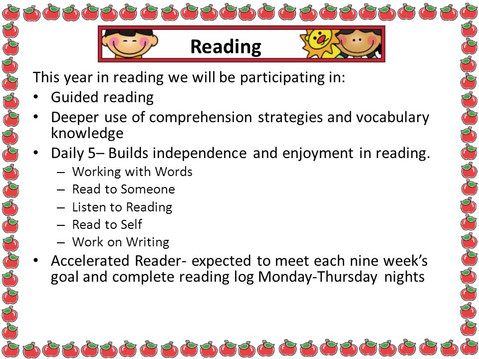 Reading This year in reading we will be participating in: Guided reading Deeper use of comprehension strategies and vocabulary knowledge Daily 5– Builds independence and enjoyment in reading.