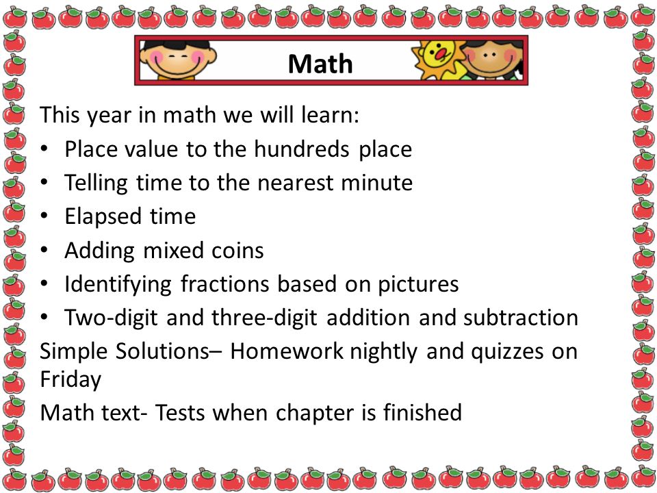 Math This year in math we will learn: Place value to the hundreds place Telling time to the nearest minute Elapsed time Adding mixed coins Identifying fractions based on pictures Two-digit and three-digit addition and subtraction Simple Solutions– Homework nightly and quizzes on Friday Math text- Tests when chapter is finished