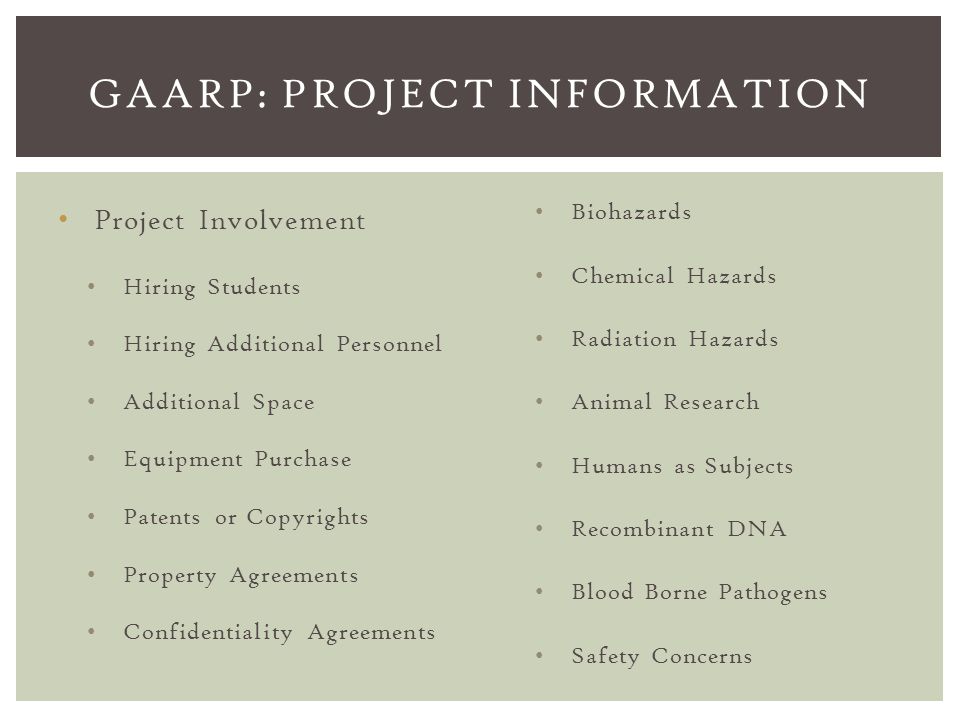 Project Involvement Hiring Students Hiring Additional Personnel Additional Space Equipment Purchase Patents or Copyrights Property Agreements Confidentiality Agreements GAARP: PROJECT INFORMATION Biohazards Chemical Hazards Radiation Hazards Animal Research Humans as Subjects Recombinant DNA Blood Borne Pathogens Safety Concerns