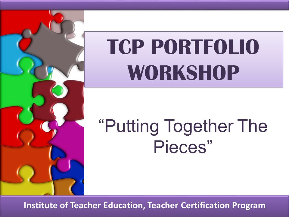 TCP PORTFOLIO WORKSHOP Institute of Teacher Education, Teacher Certification Program Putting Together The Pieces