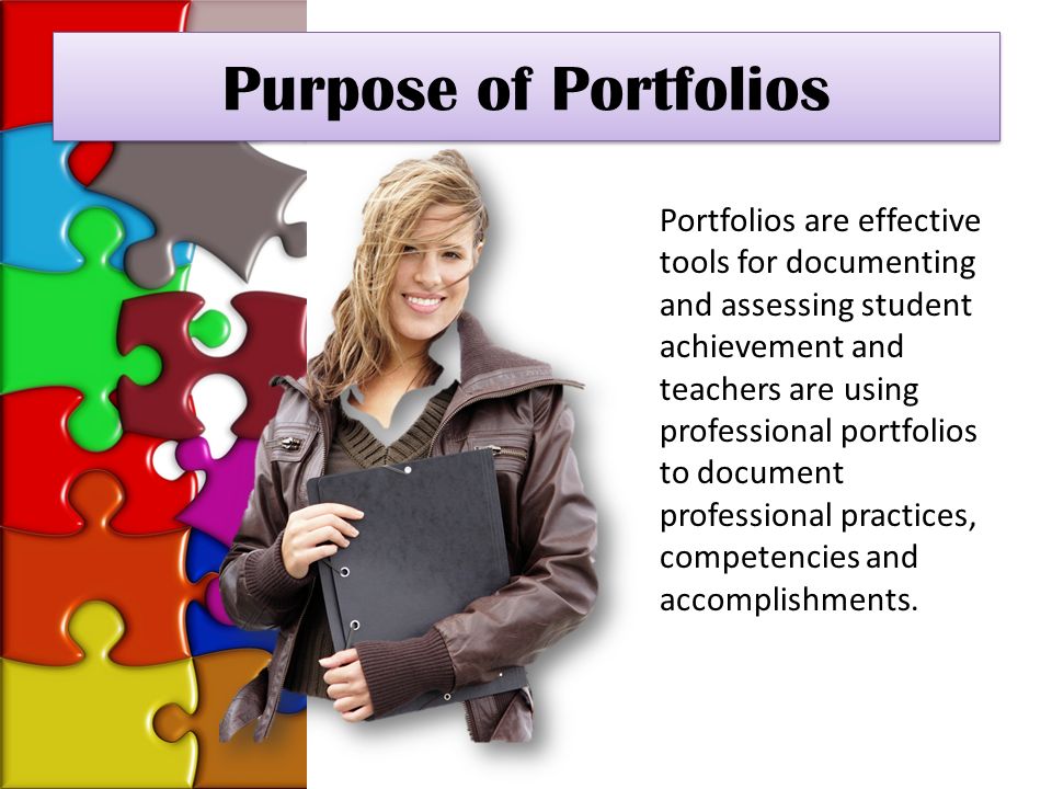 Purpose of Portfolios Portfolios are effective tools for documenting and assessing student achievement and teachers are using professional portfolios to document professional practices, competencies and accomplishments.