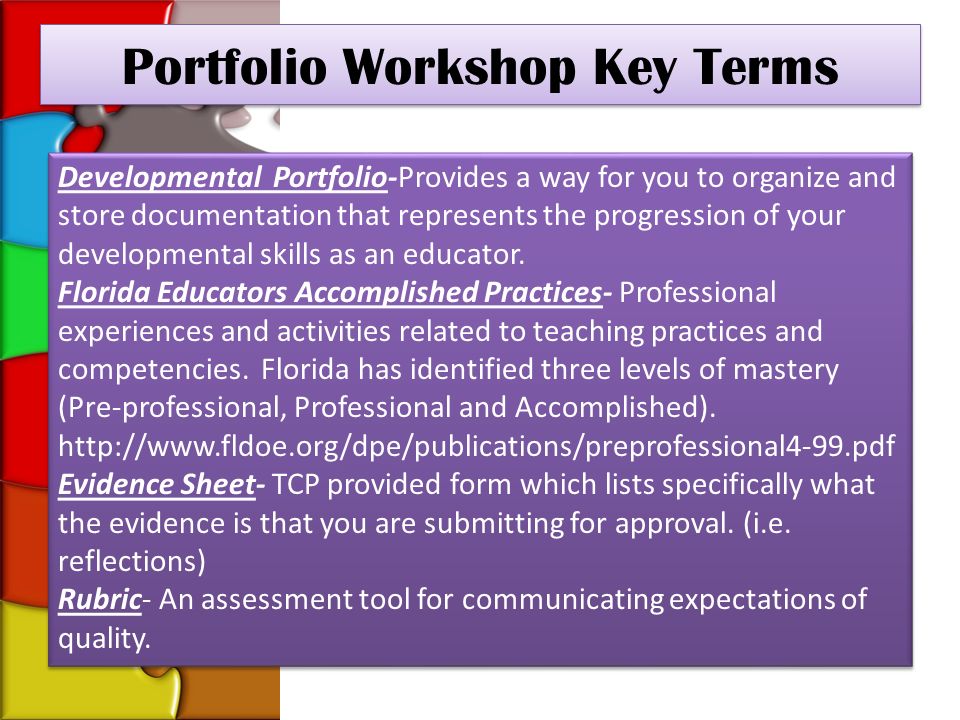 Portfolio Workshop Key Terms Developmental Portfolio-Provides a way for you to organize and store documentation that represents the progression of your developmental skills as an educator.