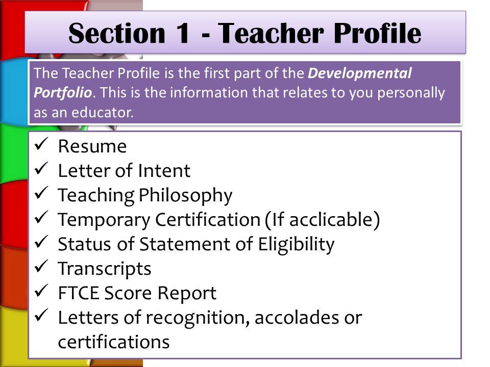 Section 1 - Teacher Profile Resume Letter of Intent Teaching Philosophy Temporary Certification (If acclicable) Status of Statement of Eligibility Transcripts FTCE Score Report Letters of recognition, accolades or certifications The Teacher Profile is the first part of the Developmental Portfolio.