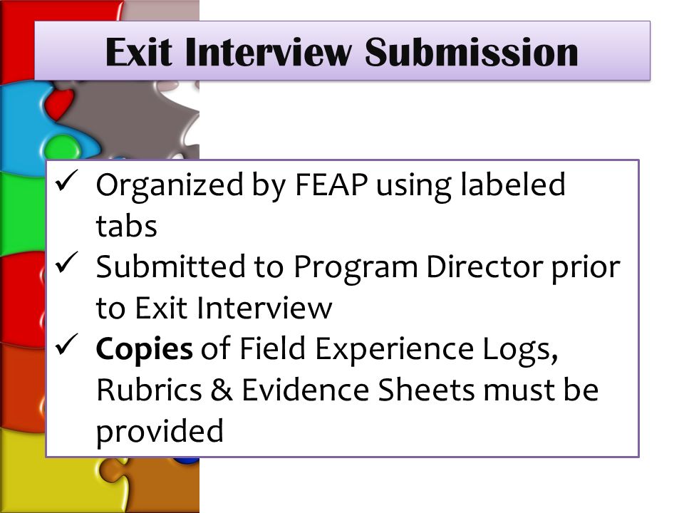 Exit Interview Submission Organized by FEAP using labeled tabs Submitted to Program Director prior to Exit Interview Copies of Field Experience Logs, Rubrics & Evidence Sheets must be provided