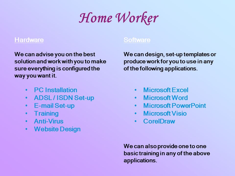 Home Worker PC Installation ADSL / ISDN Set-up  Set-up Training Anti-Virus Website Design Microsoft Excel Microsoft Word Microsoft PowerPoint Microsoft Visio CorelDraw Hardware We can advise you on the best solution and work with you to make sure everything is configured the way you want it.