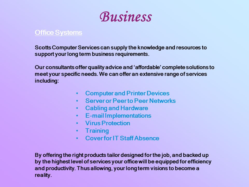 Business Computer and Printer Devices Server or Peer to Peer Networks Cabling and Hardware  Implementations Virus Protection Training Cover for IT Staff Absence Office Systems Scotts Computer Services can supply the knowledge and resources to support your long term business requirements.