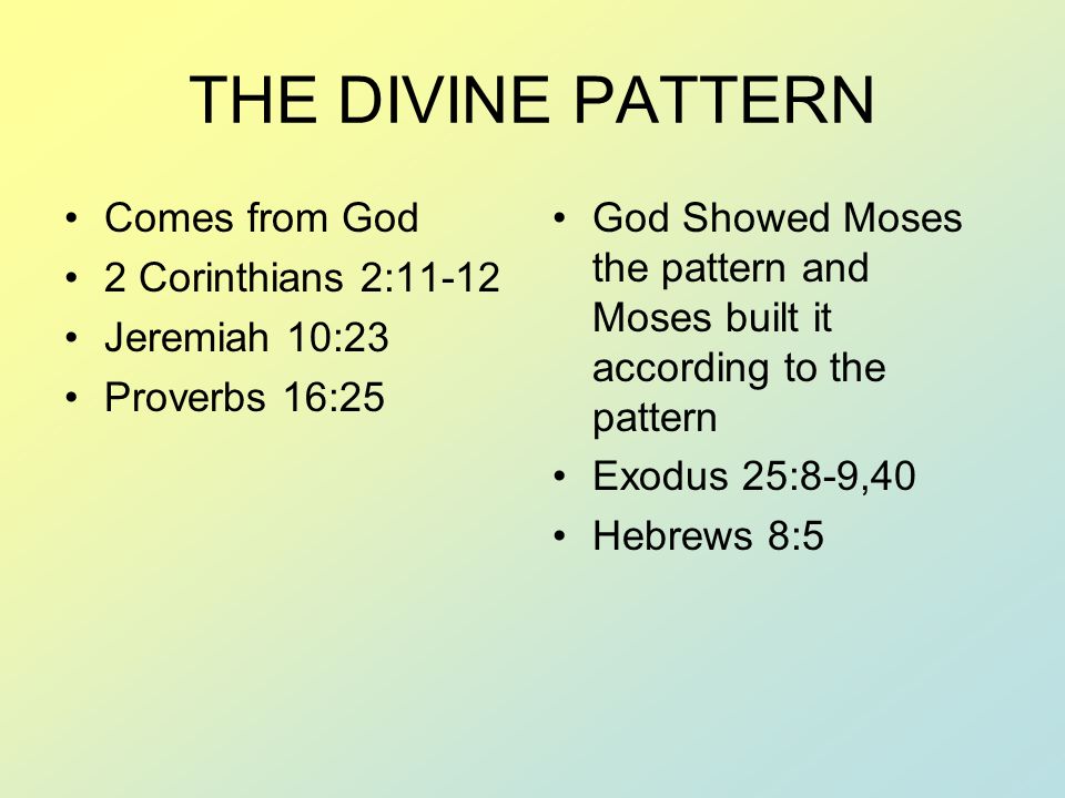 THE DIVINE PATTERN Comes from God 2 Corinthians 2:11-12 Jeremiah 10:23 Proverbs 16:25 God Showed Moses the pattern and Moses built it according to the pattern Exodus 25:8-9,40 Hebrews 8:5