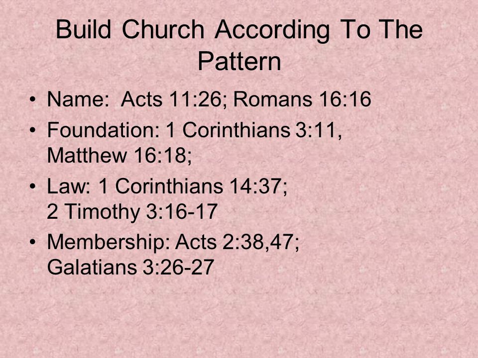 Build Church According To The Pattern Name: Acts 11:26; Romans 16:16 Foundation: 1 Corinthians 3:11, Matthew 16:18; Law: 1 Corinthians 14:37; 2 Timothy 3:16-17 Membership: Acts 2:38,47; Galatians 3:26-27