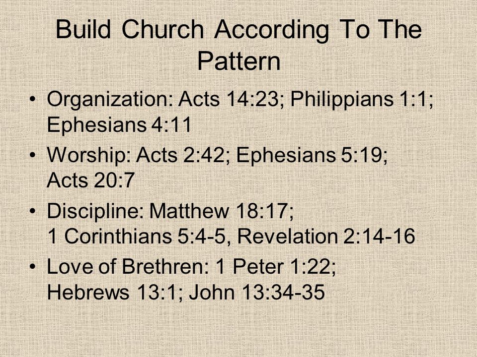 Build Church According To The Pattern Organization: Acts 14:23; Philippians 1:1; Ephesians 4:11 Worship: Acts 2:42; Ephesians 5:19; Acts 20:7 Discipline: Matthew 18:17; 1 Corinthians 5:4-5, Revelation 2:14-16 Love of Brethren: 1 Peter 1:22; Hebrews 13:1; John 13:34-35