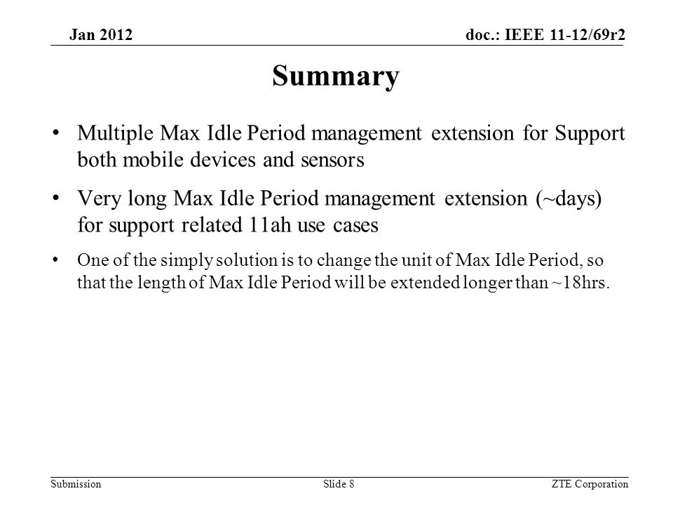 Submission Jan 2012 doc.: IEEE 11-12/69r2 Summary Multiple Max Idle Period management extension for Support both mobile devices and sensors Very long Max Idle Period management extension (~days) for support related 11ah use cases One of the simply solution is to change the unit of Max Idle Period, so that the length of Max Idle Period will be extended longer than ~18hrs.