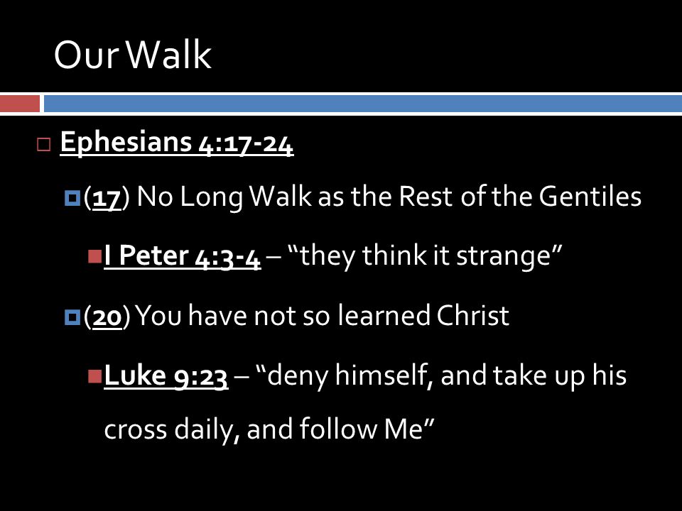 Our Walk  Ephesians 4:17-24  (17) No Long Walk as the Rest of the Gentiles I Peter 4:3-4 – they think it strange  (20) You have not so learned Christ Luke 9:23 – deny himself, and take up his cross daily, and follow Me