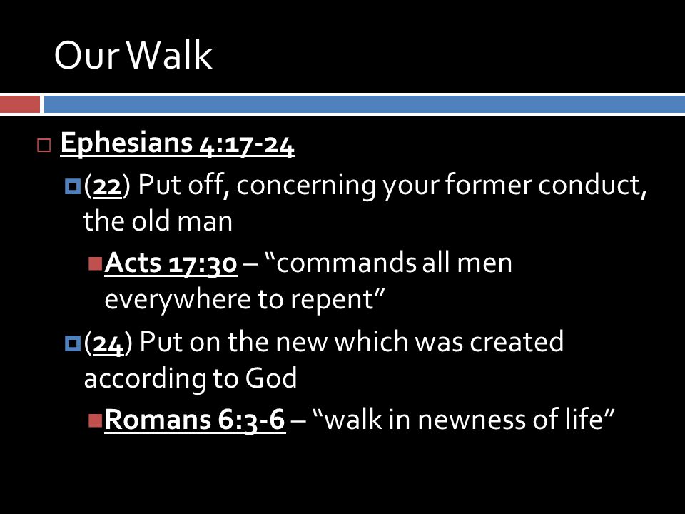 Our Walk  Ephesians 4:17-24  (22) Put off, concerning your former conduct, the old man Acts 17:30 – commands all men everywhere to repent  (24) Put on the new which was created according to God Romans 6:3-6 – walk in newness of life