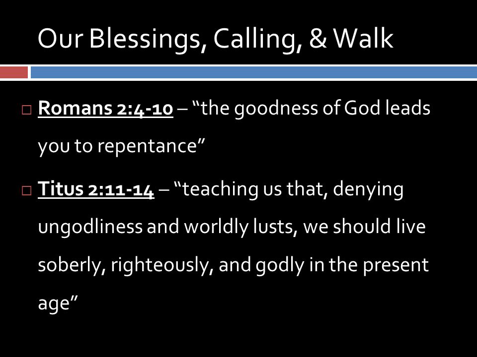 Our Blessings, Calling, & Walk  Romans 2:4-10 – the goodness of God leads you to repentance  Titus 2:11-14 – teaching us that, denying ungodliness and worldly lusts, we should live soberly, righteously, and godly in the present age