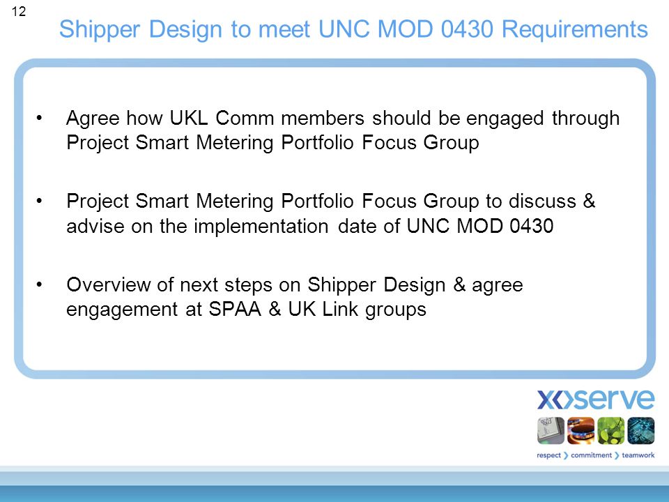 12 Shipper Design to meet UNC MOD 0430 Requirements Agree how UKL Comm members should be engaged through Project Smart Metering Portfolio Focus Group Project Smart Metering Portfolio Focus Group to discuss & advise on the implementation date of UNC MOD 0430 Overview of next steps on Shipper Design & agree engagement at SPAA & UK Link groups
