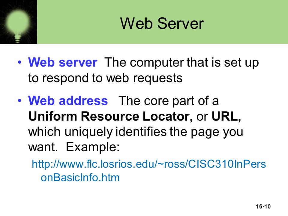 16-10 Web Server Web server The computer that is set up to respond to web requests Web address The core part of a Uniform Resource Locator, or URL, which uniquely identifies the page you want.