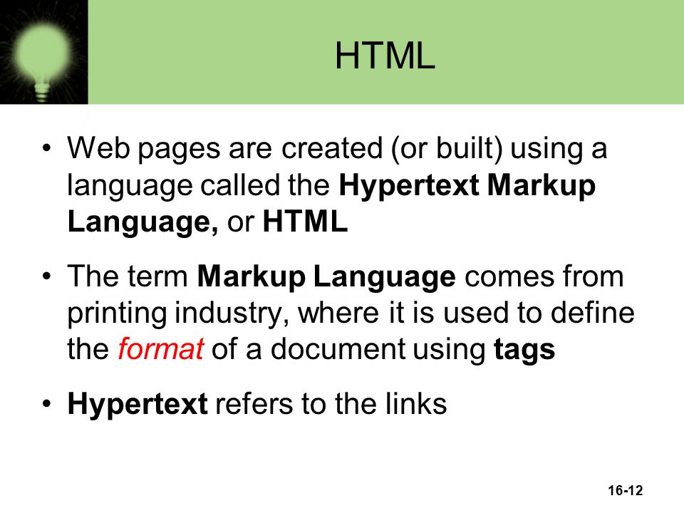 16-12 HTML Web pages are created (or built) using a language called the Hypertext Markup Language, or HTML The term Markup Language comes from printing industry, where it is used to define the format of a document using tags Hypertext refers to the links