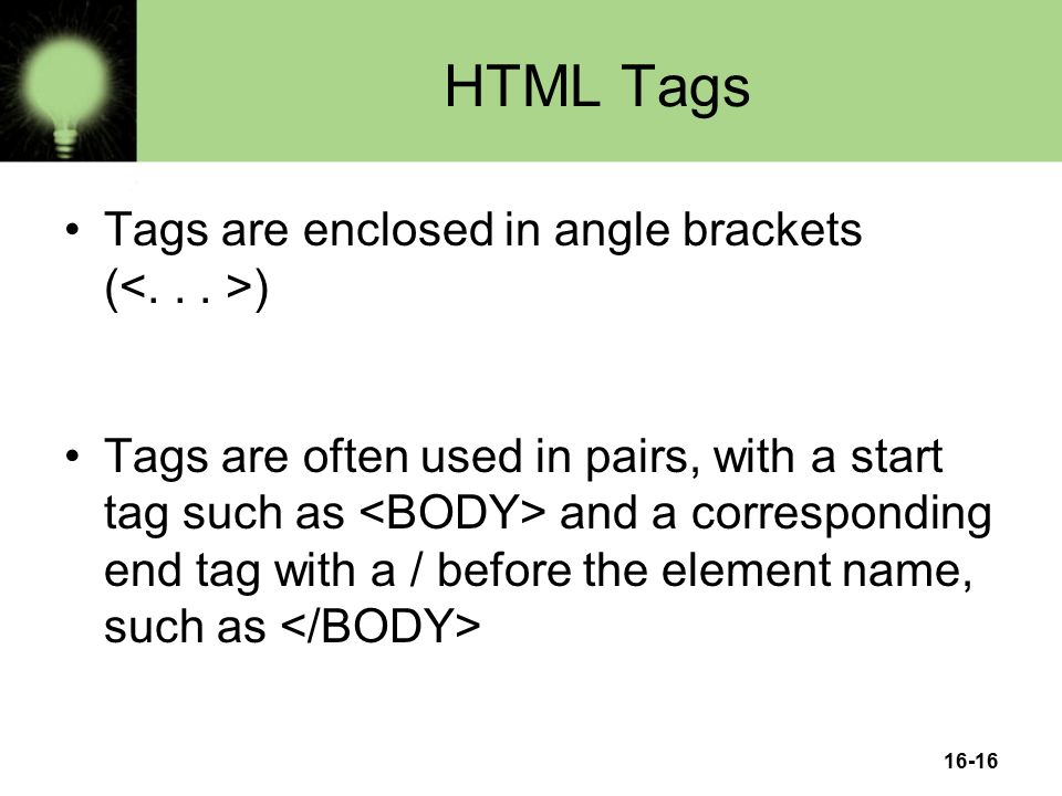 16-16 HTML Tags Tags are enclosed in angle brackets ( ) Tags are often used in pairs, with a start tag such as and a corresponding end tag with a / before the element name, such as