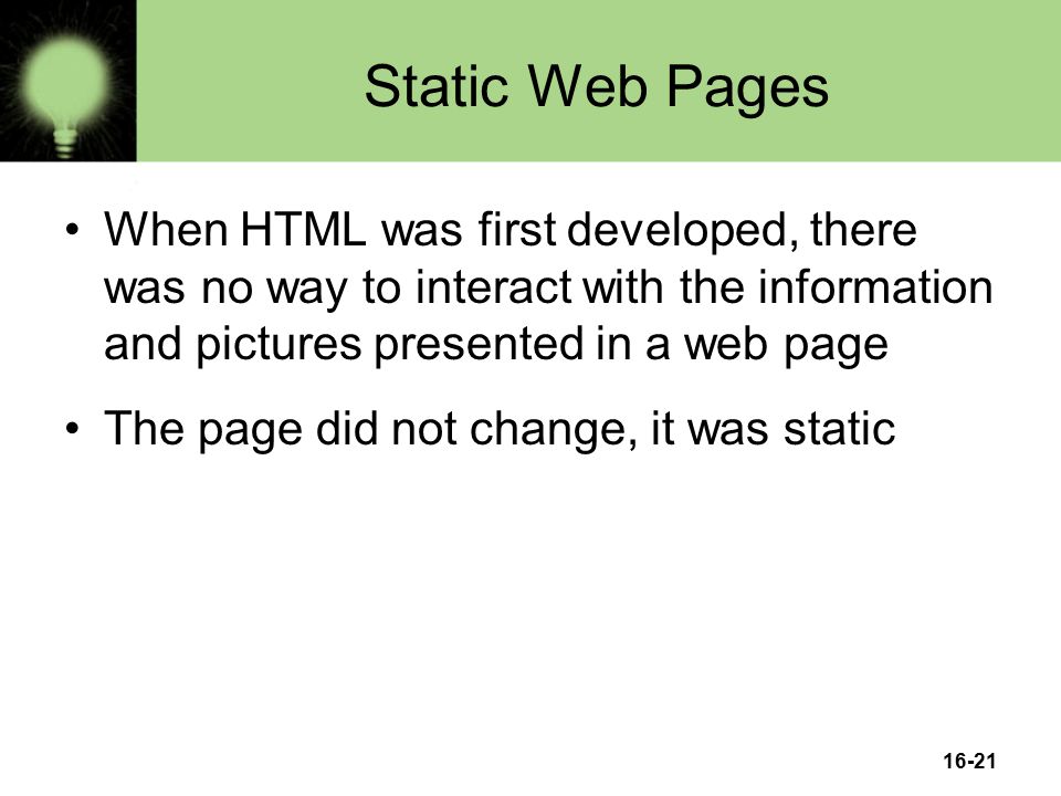 Static Web Pages When HTML was first developed, there was no way to interact with the information and pictures presented in a web page The page did not change, it was static 16-21