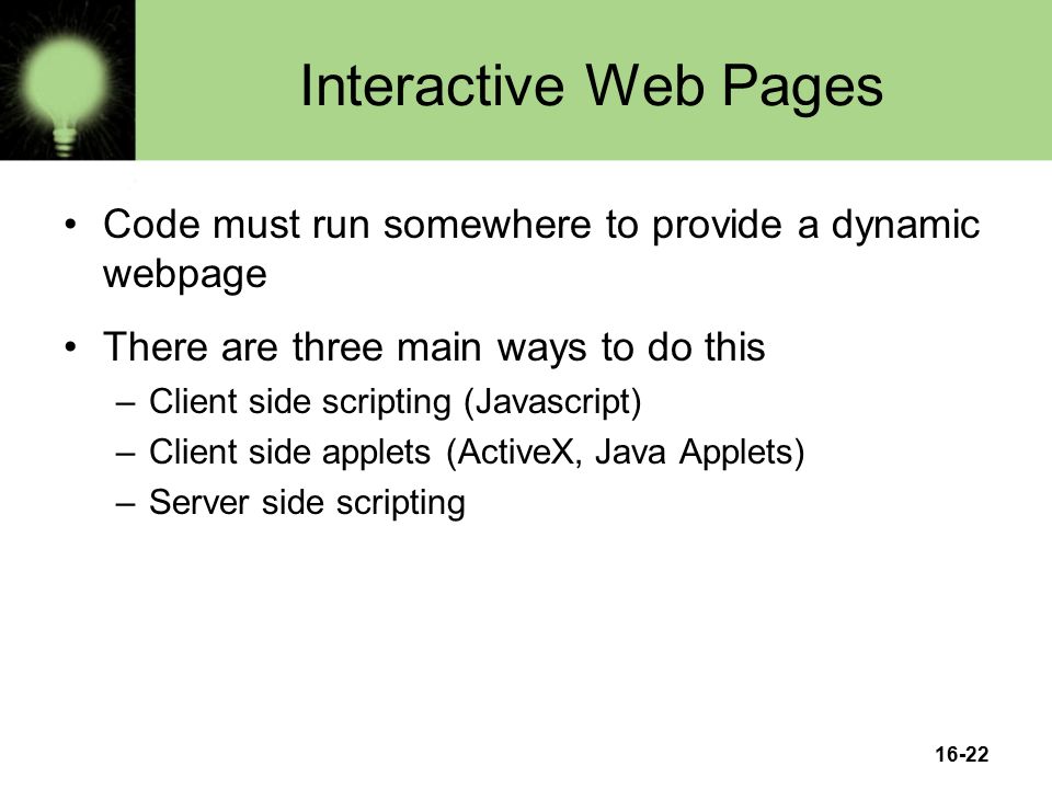16-22 Interactive Web Pages Code must run somewhere to provide a dynamic webpage There are three main ways to do this –Client side scripting (Javascript) –Client side applets (ActiveX, Java Applets) –Server side scripting