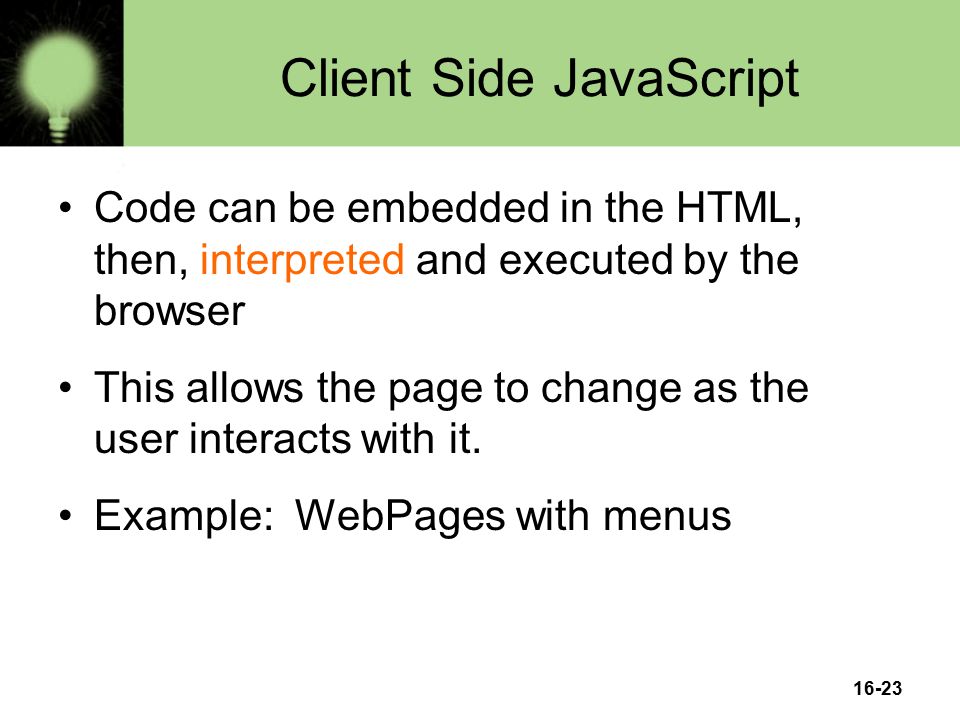 16-23 Client Side JavaScript Code can be embedded in the HTML, then, interpreted and executed by the browser This allows the page to change as the user interacts with it.