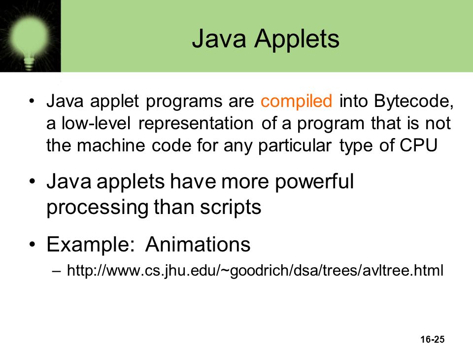16-25 Java Applets Java applet programs are compiled into Bytecode, a low-level representation of a program that is not the machine code for any particular type of CPU Java applets have more powerful processing than scripts Example: Animations –