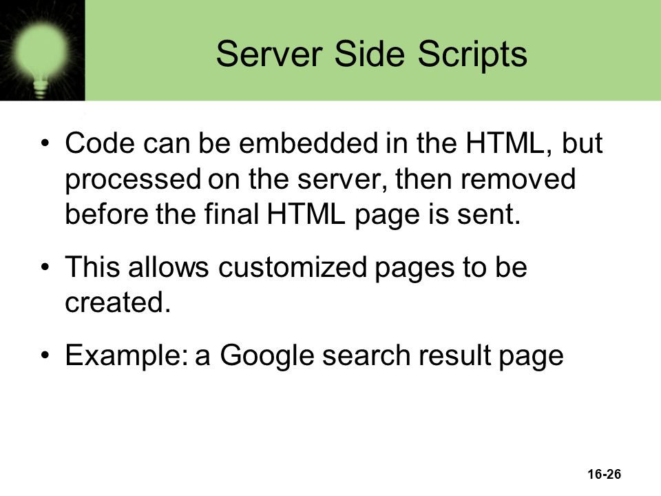 16-26 Server Side Scripts Code can be embedded in the HTML, but processed on the server, then removed before the final HTML page is sent.