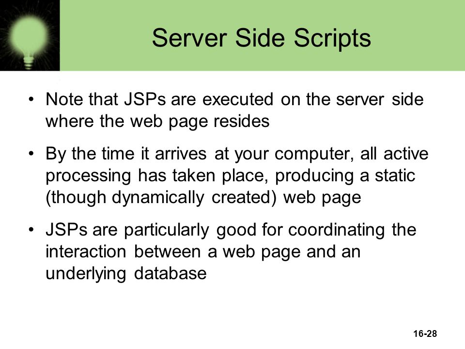 16-28 Server Side Scripts Note that JSPs are executed on the server side where the web page resides By the time it arrives at your computer, all active processing has taken place, producing a static (though dynamically created) web page JSPs are particularly good for coordinating the interaction between a web page and an underlying database