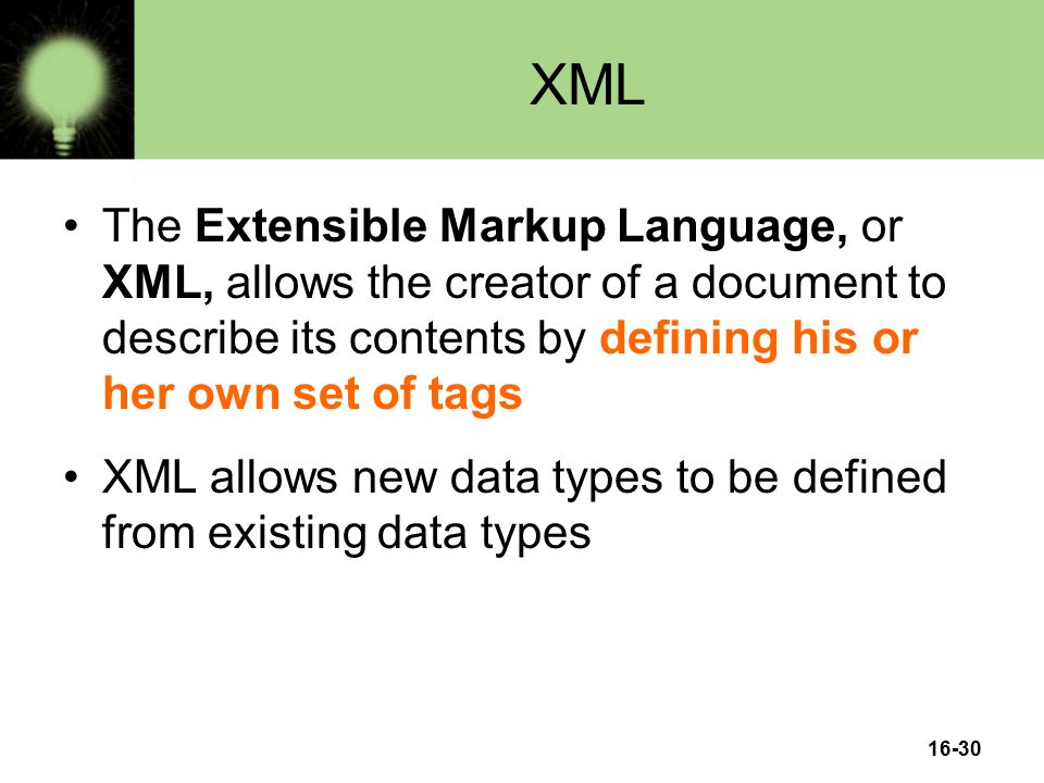 16-30 XML The Extensible Markup Language, or XML, allows the creator of a document to describe its contents by defining his or her own set of tags XML allows new data types to be defined from existing data types