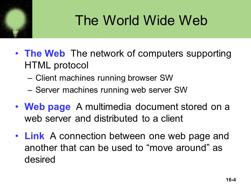 16-4 The World Wide Web The Web The network of computers supporting HTML protocol –Client machines running browser SW –Server machines running web server SW Web page A multimedia document stored on a web server and distributed to a client Link A connection between one web page and another that can be used to move around as desired
