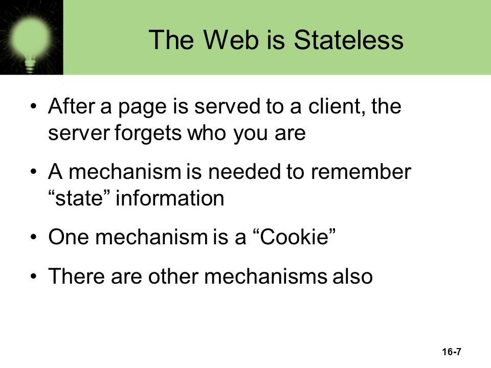 The Web is Stateless After a page is served to a client, the server forgets who you are A mechanism is needed to remember state information One mechanism is a Cookie There are other mechanisms also 16-7